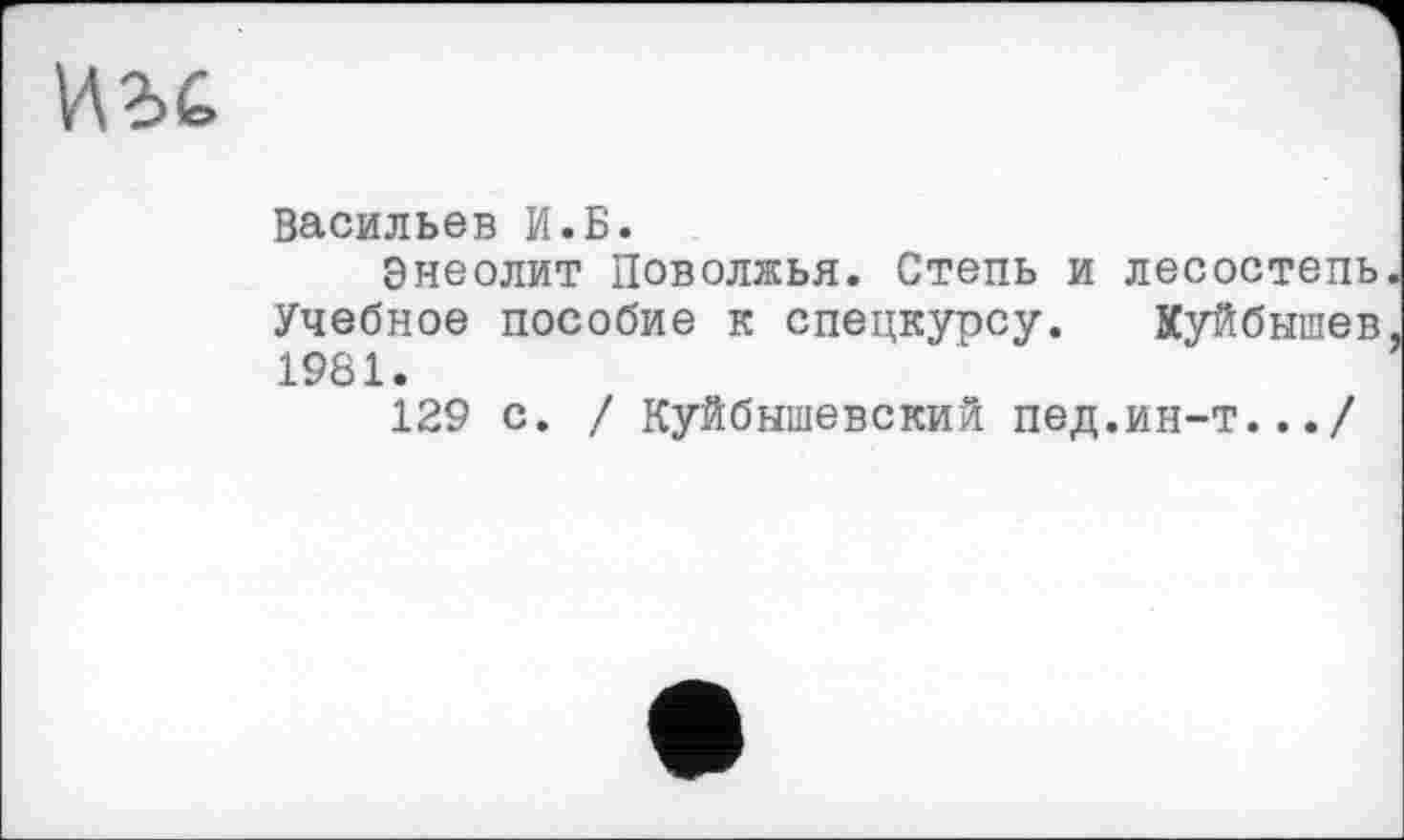 ﻿Васильев И.Б.
Энеолит Поволжья. Степь и лесостепь Учебное пособие к спецкурсу. Куйбышев 1981.
129 с. / Куйбышевский пед.ин-т.../